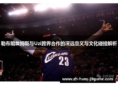 勒布朗詹姆斯与Uzi跨界合作的深远意义与文化碰撞解析