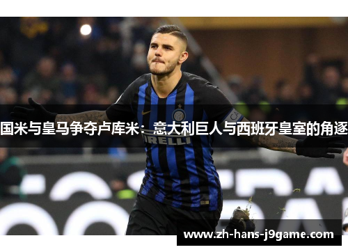 国米与皇马争夺卢库米：意大利巨人与西班牙皇室的角逐