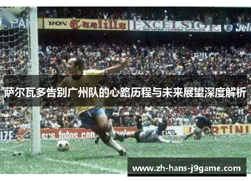 萨尔瓦多告别广州队的心路历程与未来展望深度解析