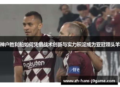 神户胜利船如何凭借战术创新与实力积淀成为亚冠领头羊