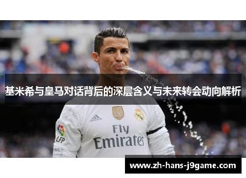 基米希与皇马对话背后的深层含义与未来转会动向解析