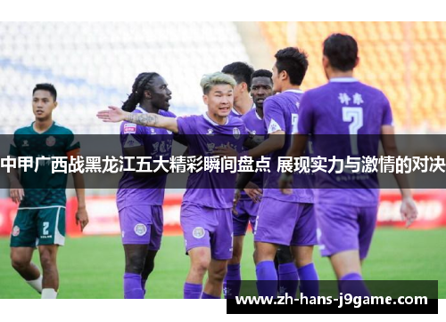 中甲广西战黑龙江五大精彩瞬间盘点 展现实力与激情的对决