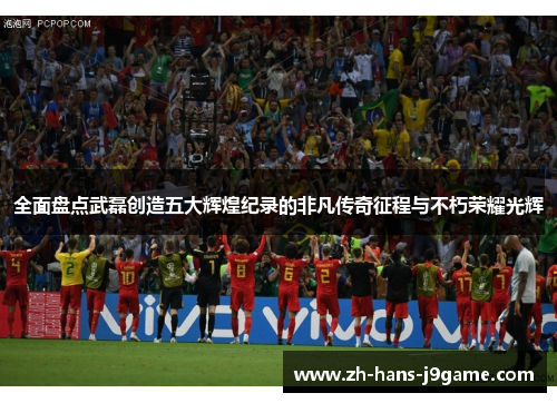 全面盘点武磊创造五大辉煌纪录的非凡传奇征程与不朽荣耀光辉